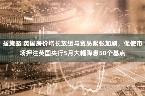 盈策略 英国房价增长放缓与贸易紧张加剧，促使市场押注英国央行5月大幅降息50个基点