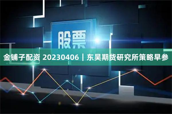 金铺子配资 20230406｜东吴期货研究所策略早参