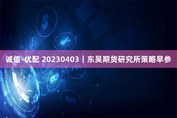 诚信-优配 20230403｜东吴期货研究所策略早参