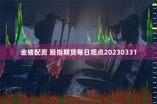 金猪配资 股指期货每日观点20230331