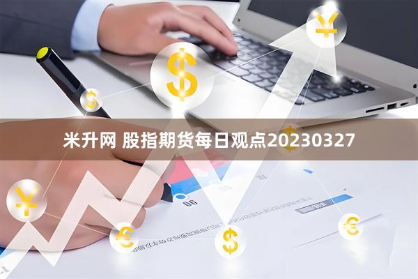 米升网 股指期货每日观点20230327