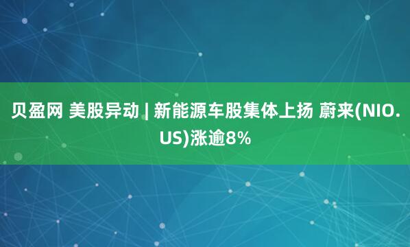 贝盈网 美股异动 | 新能源车股集体上扬 蔚来(NIO.US)涨逾8%
