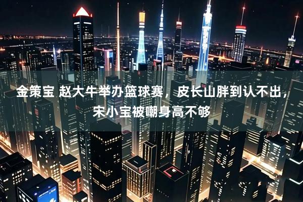 金策宝 赵大牛举办篮球赛，皮长山胖到认不出，宋小宝被嘲身高不够