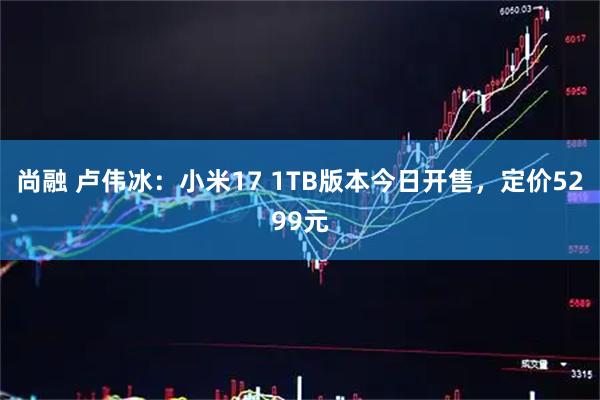 尚融 卢伟冰：小米17 1TB版本今日开售，定价5299元