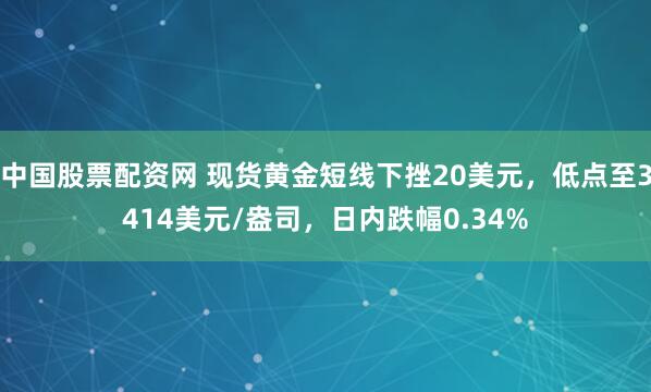 中国股票配资网 现货黄金短线下挫20美元，低点至3414美元/盎司，日内跌幅0.34%