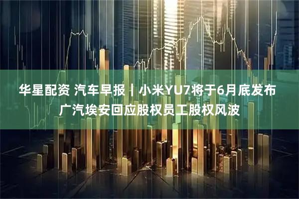 华星配资 汽车早报｜小米YU7将于6月底发布 广汽埃安回应股权员工股权风波