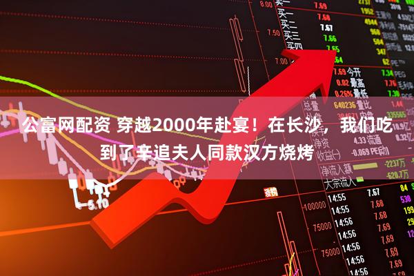 公富网配资 穿越2000年赴宴！在长沙，我们吃到了辛追夫人同款汉方烧烤