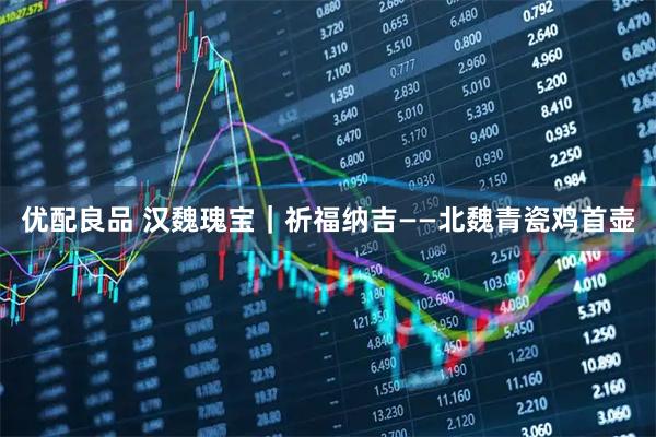 优配良品 汉魏瑰宝｜祈福纳吉——北魏青瓷鸡首壶