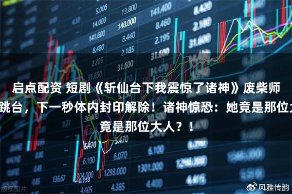 启点配资 短剧《斩仙台下我震惊了诸神》废柴师妹被逼跳台，下一秒体内封印解除！诸神惊恐：她竟是那位大人？！