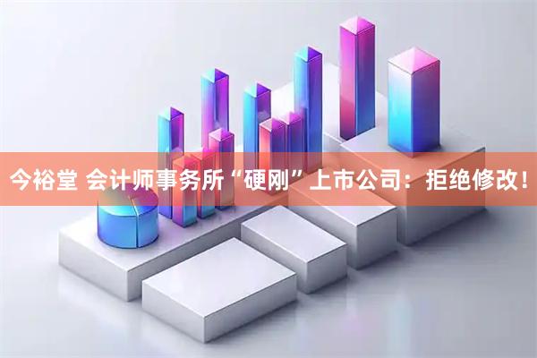 今裕堂 会计师事务所“硬刚”上市公司：拒绝修改！