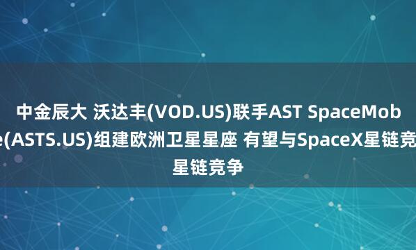 中金辰大 沃达丰(VOD.US)联手AST SpaceMobile(ASTS.US)组建欧洲卫星星座 有望与SpaceX星链竞争