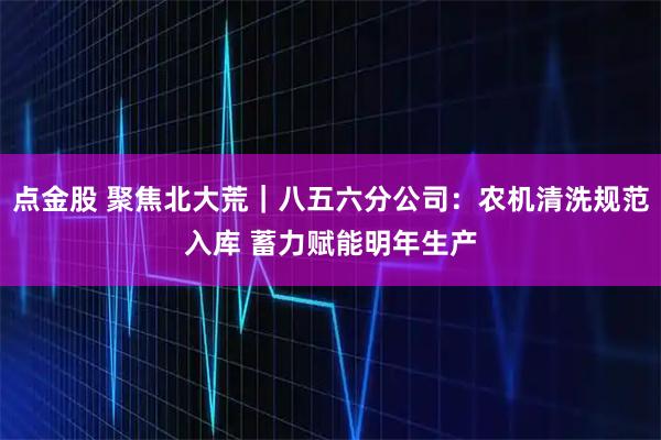 点金股 聚焦北大荒｜八五六分公司：农机清洗规范入库 蓄力赋能明年生产
