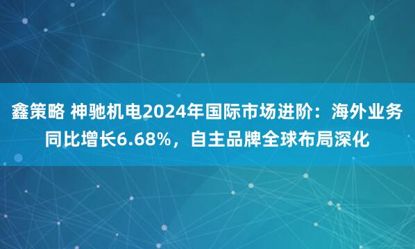 鑫策略 神驰机电2024年国际市场进阶：海外业务同比增长6.68%，自主品牌全球布局深化