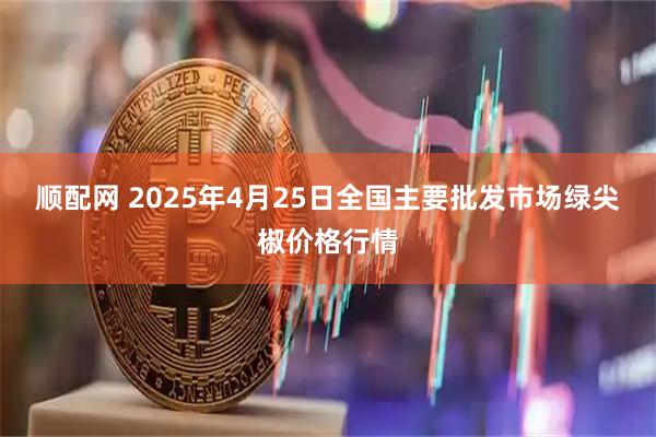顺配网 2025年4月25日全国主要批发市场绿尖椒价格行情