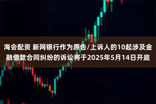 海会配资 新网银行作为原告/上诉人的10起涉及金融借款合同纠纷的诉讼将于2025年5月14日开庭