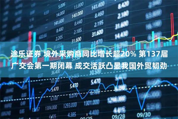 途乐证券 境外采购商同比增长超20% 第137届广交会第一期闭幕 成交活跃凸显我国外贸韧劲