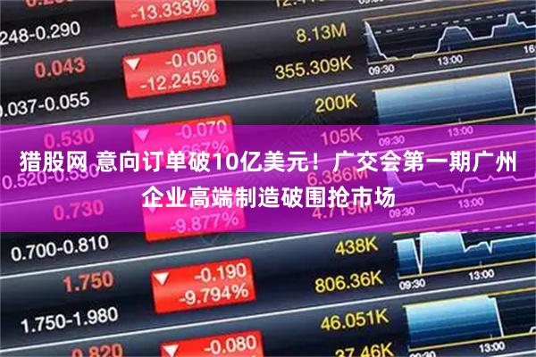 猎股网 意向订单破10亿美元！广交会第一期广州企业高端制造破围抢市场
