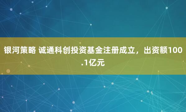 银河策略 诚通科创投资基金注册成立，出资额100.1亿元