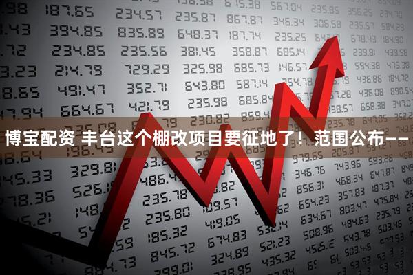 博宝配资 丰台这个棚改项目要征地了！范围公布——
