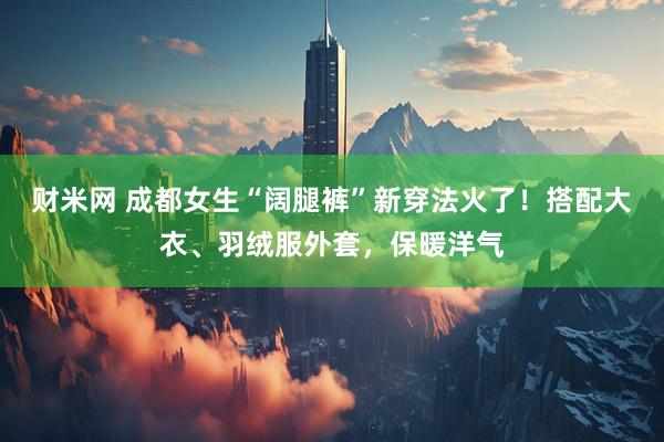 财米网 成都女生“阔腿裤”新穿法火了！搭配大衣、羽绒服外套，保暖洋气