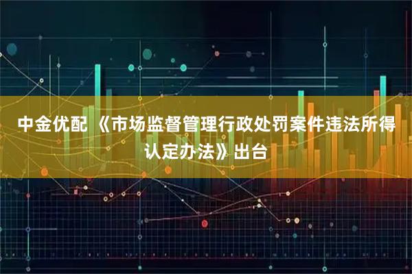 中金优配 《市场监督管理行政处罚案件违法所得认定办法》出台