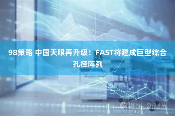98策略 中国天眼再升级！FAST将建成巨型综合孔径阵列