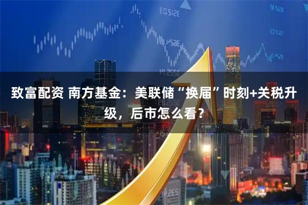 致富配资 南方基金：美联储“换届”时刻+关税升级，后市怎么看？