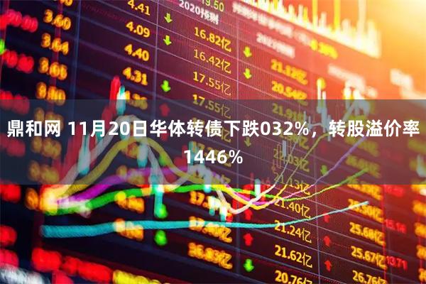 鼎和网 11月20日华体转债下跌032%，转股溢价率1446%