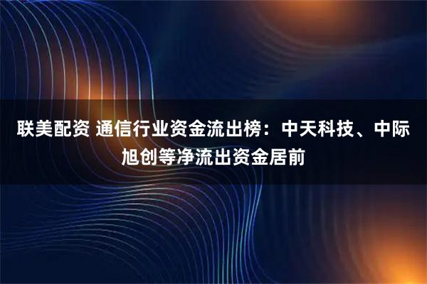 联美配资 通信行业资金流出榜：中天科技、中际旭创等净流出资金居前
